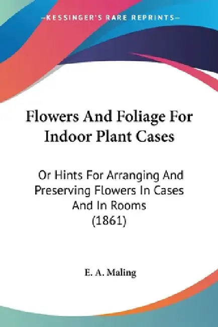 Flowers And Foliage For Indoor Plant Cases: Or Hints For Arranging And Preserving Flowers In Cases And In Rooms (1861) by E. A. Maling