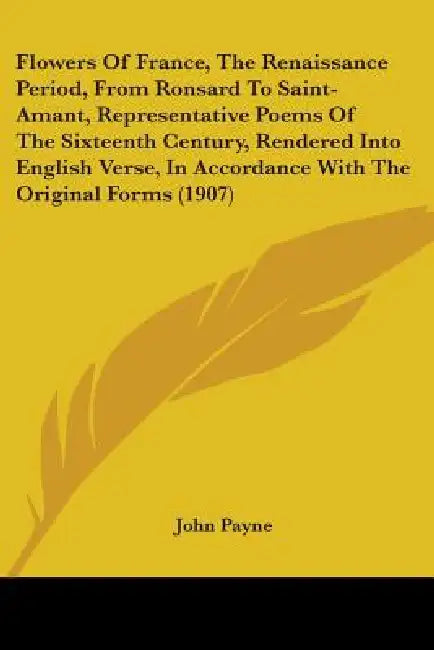Flowers Of France, The Renaissance Period, From Ronsard To Saint-Amant, Representative Poems Of The Sixteenth Century, Rendered Into English Verse, In by John Payne