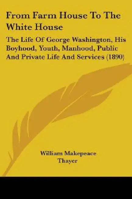 From Farm House To The White House: The Life Of George Washington, His Boyhood, Youth, Manhood, Public And Private Life And Services (1890) by William Makepeace Thayer