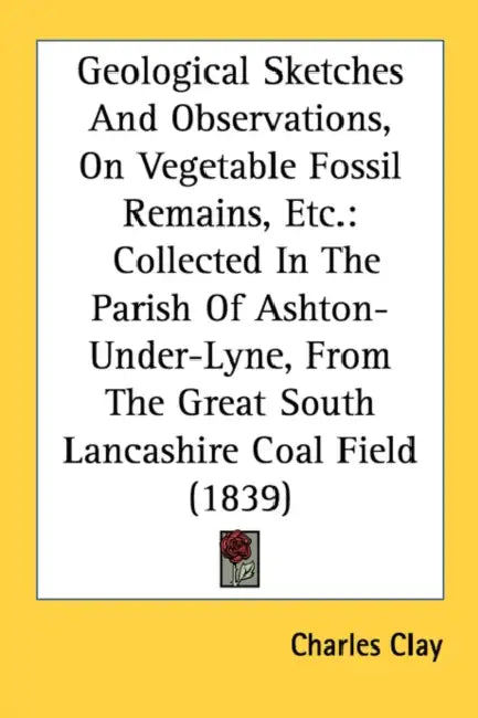 Geological Sketches And Observations, On Vegetable Fossil Remains, Etc.: Collected In The Parish Of Ashton-Under-Lyne, From The Great South Lancashire by Charles Clay