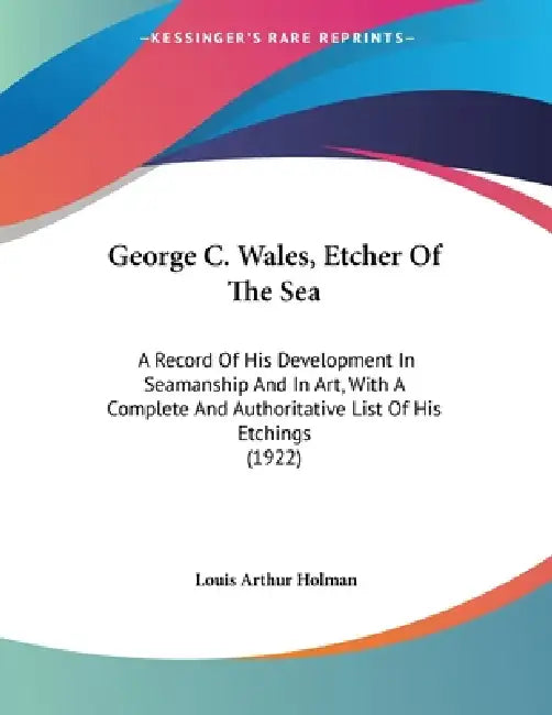 George C. Wales, Etcher Of The Sea: A Record Of His Development In Seamanship And In Art, With A Complete And Authoritative List Of His Etchings (1922 by Louis Arthur Holman