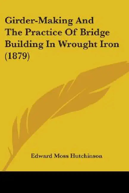 Girder-Making And The Practice Of Bridge Building In Wrought Iron (1879) by Edward Moss Hutchinson