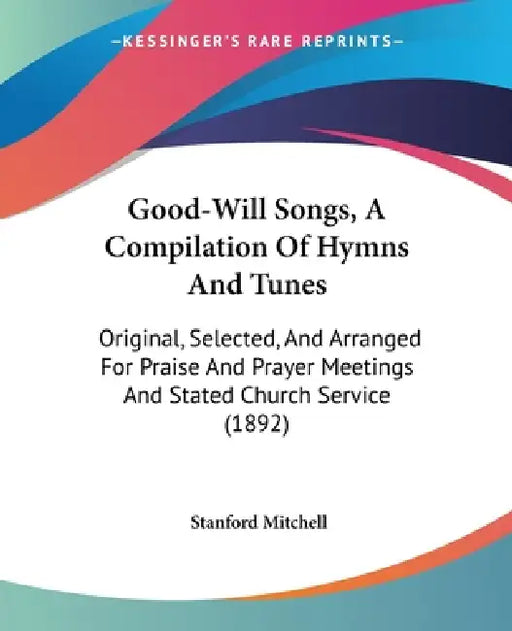 Good-Will Songs, A Compilation Of Hymns And Tunes: Original, Selected, And Arranged For Praise And Prayer Meetings And Stated Church Service (1892) by Stanford Mitchell