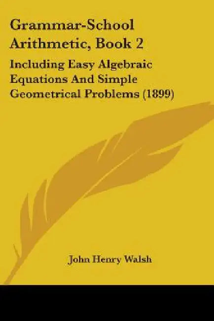 Grammar-School Arithmetic, Book 2: Including Easy Algebraic Equations And Simple Geometrical Problems (1899) by John Henry Walsh