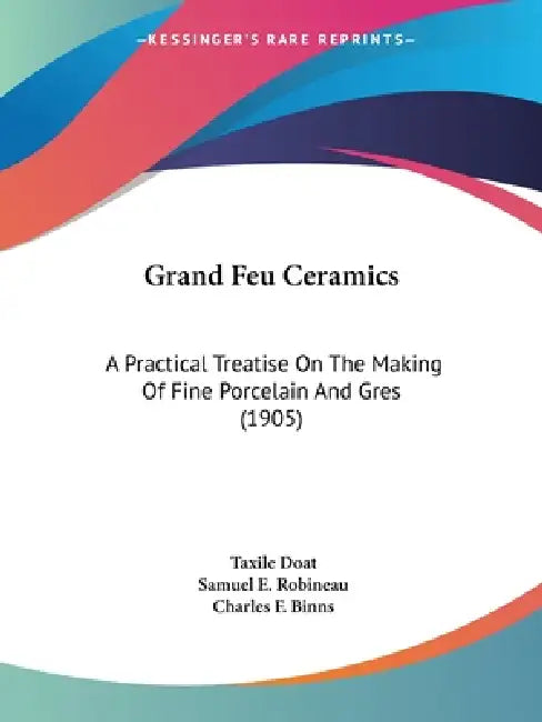 Grand Feu Ceramics: A Practical Treatise On The Making Of Fine Porcelain And Gres (1905) by Taxile Doat, Samuel E. Robineau, Charles F. Binns