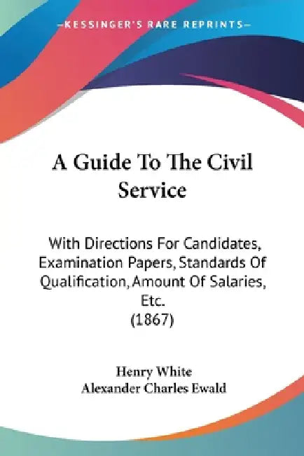 A Guide To The Civil Service: With Directions For Candidates, Examination Papers, Standards Of Qualification, Amount Of Salaries, Etc. (1867) by Henry White, Alexander Charles Ewald