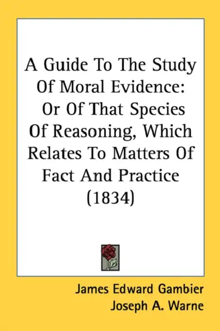 A Guide To The Study Of Moral Evidence: Or Of That Species Of Reasoning, Which Relates To Matters Of Fact And Practice (1834) by James Edward Gambier, Joseph a. Warne, William Hague