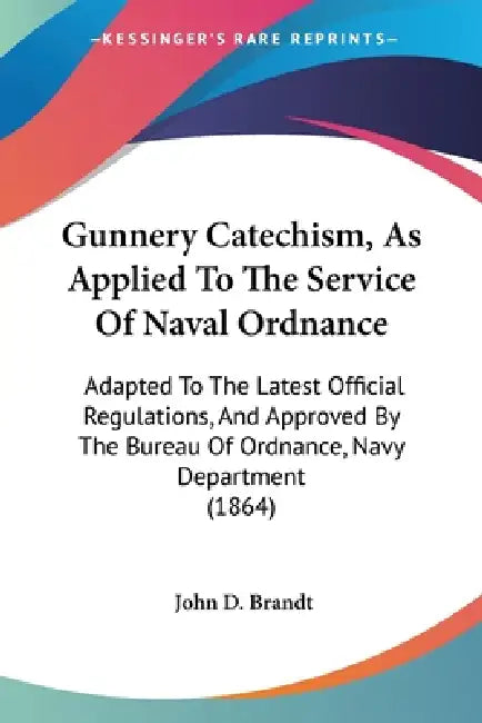 Gunnery Catechism, As Applied To The Service Of Naval Ordnance: Adapted To The Latest Official Regulations, And Approved By The Bureau Of Ordnance, Na by John D. Brandt