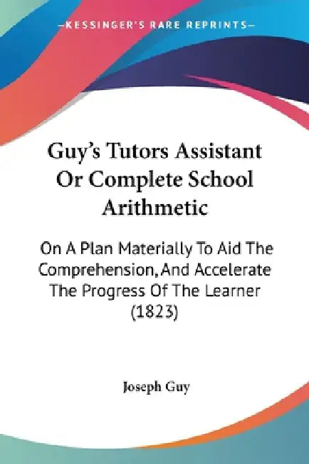 Guy's Tutors Assistant Or Complete School Arithmetic: On A Plan Materially To Aid The Comprehension, And Accelerate The Progress Of The Learner (1823) by Joseph Guy