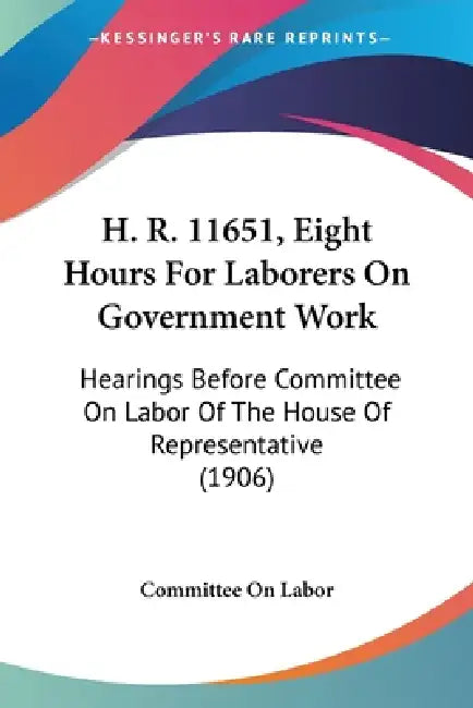 H. R. 11651, Eight Hours For Laborers On Government Work: Hearings Before Committee On Labor Of The House Of Representative (1906) by Committee on Labor