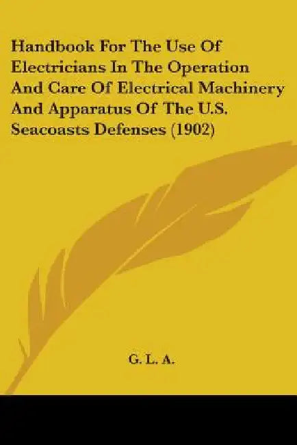 Handbook For The Use Of Electricians In The Operation And Care Of Electrical Machinery And Apparatus Of The U.S. Seacoasts Defenses (1902) by G L a