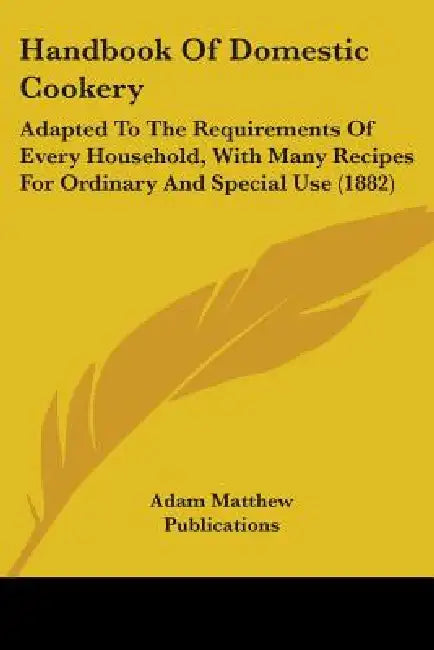 Handbook Of Domestic Cookery: Adapted To The Requirements Of Every Household, With Many Recipes For Ordinary And Special Use (1882) by Adam Matthew Publications