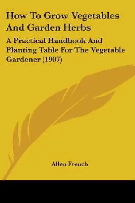 How To Grow Vegetables And Garden Herbs: A Practical Handbook And Planting Table For The Vegetable Gardener (1907) by Allen French