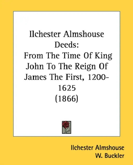 Ilchester Almshouse Deeds: From The Time Of King John To The Reign Of James The First, 1200-1625 (1866) by Ilchester Almshouse, W. Buckler