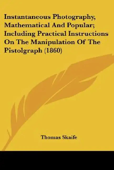 Instantaneous Photography, Mathematical And Popular; Including Practical Instructions On The Manipulation Of The Pistolgraph (1860) by Thomas Skaife