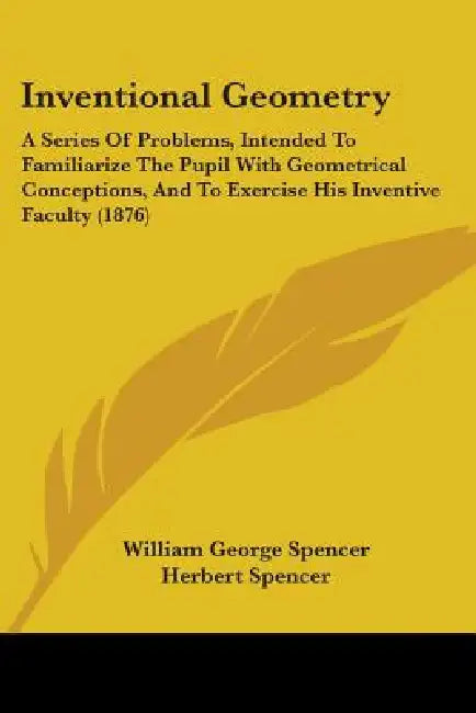 Inventional Geometry: A Series Of Problems, Intended To Familiarize The Pupil With Geometrical Conceptions, And To Exercise His Inventive Faculty (187 by William George Spencer, Herbert Spencer