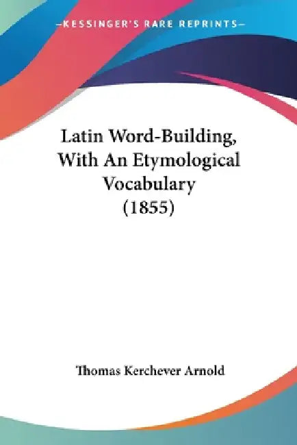 Latin Word-Building, With An Etymological Vocabulary (1855) by Thomas Kerchever Arnold