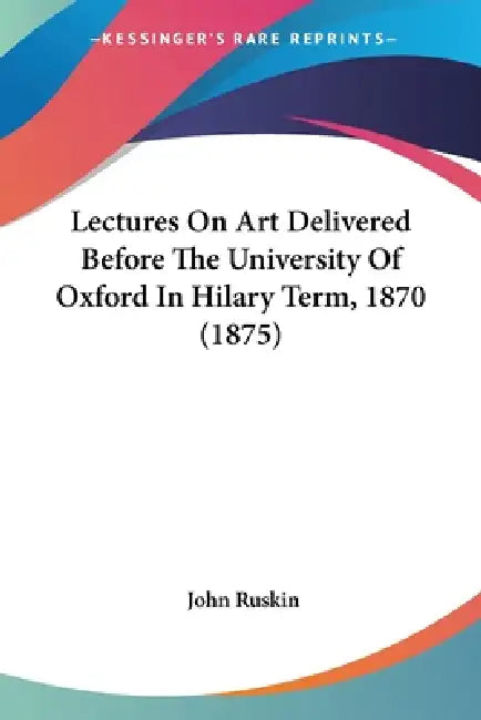 Lectures On Art Delivered Before The University Of Oxford In Hilary Term, 1870 (1875) by John Ruskin