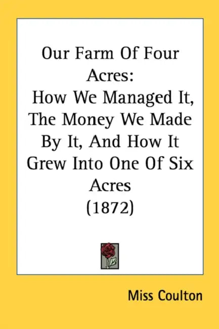 Our Farm of Four Acres: How We Managed It, the Money We Made by It, and How It Grew Into One of Six Acres (1872) by Coulton