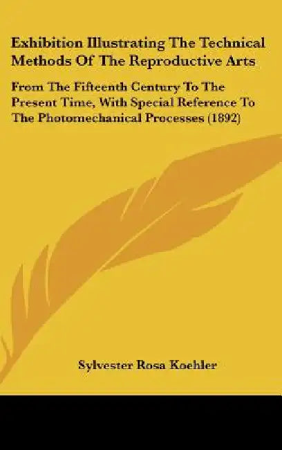 Exhibition Illustrating The Technical Methods Of The Reproductive Arts: From The Fifteenth Century To The Present Time, With Special Reference To The by Sylvester Rosa Koehler