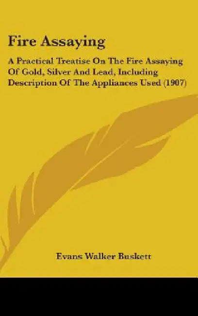 Fire Assaying: A Practical Treatise On The Fire Assaying Of Gold, Silver And Lead, Including Description Of The Appliances Used (1907 by Evans Walker Buskett