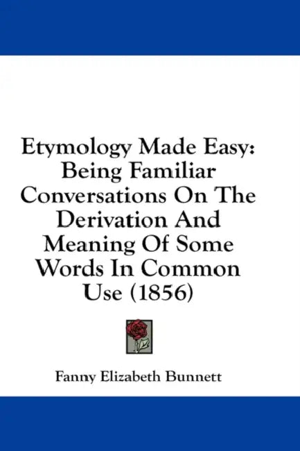 Etymology Made Easy: Being Familiar Conversations On The Derivation And Meaning Of Some Words In Common Use (1856) by Fanny Elizabeth Bunnett
