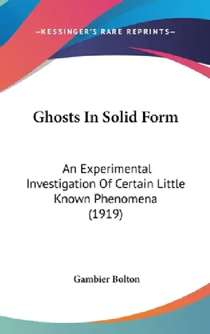 Ghosts In Solid Form: An Experimental Investigation Of Certain Little Known Phenomena (1919) by Gambier Bolton