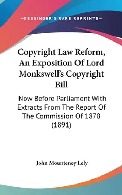 Copyright Law Reform, An Exposition Of Lord Monkswell's Copyright Bill: Now Before Parliament With Extracts From The Report Of The Commission Of 1878 by John Mounteney Lely