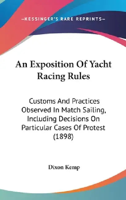 An Exposition Of Yacht Racing Rules: Customs And Practices Observed In Match Sailing, Including Decisions On Particular Cases Of Protest (1898) by Dixon Kemp