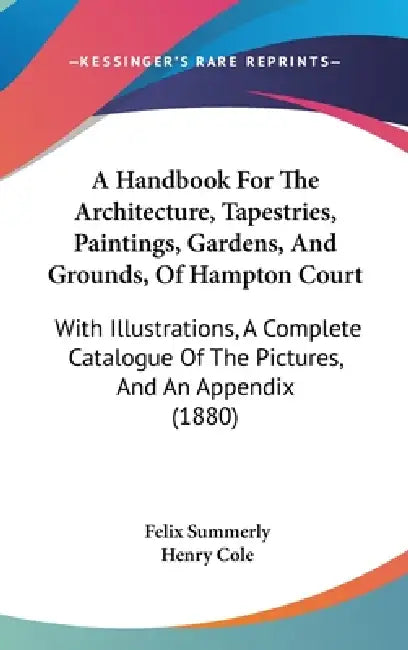 A Handbook For The Architecture, Tapestries, Paintings, Gardens, And Grounds, Of Hampton Court: With Illustrations, A Complete Catalogue Of The Pictur by Felix Summerly, Henry Cole