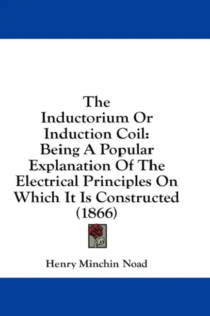 The Inductorium Or Induction Coil: Being A Popular Explanation Of The Electrical Principles On Which It Is Constructed (1866) by Henry Minchin Noad