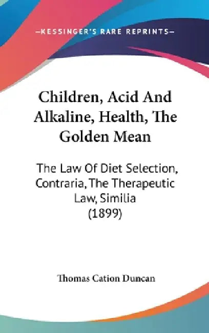 Children, Acid And Alkaline, Health, The Golden Mean: The Law Of Diet Selection, Contraria, The Therapeutic Law, Similia (1899) by Thomas Cation Duncan