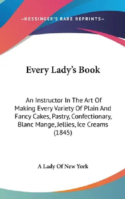 Every Lady's Book: An Instructor In The Art Of Making Every Variety Of Plain And Fancy Cakes, Pastry, Confectionary, Blanc Mange, Jellies by A Lady of New York