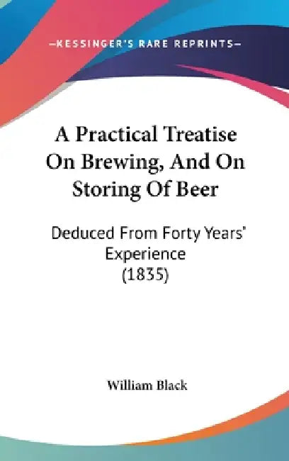 A Practical Treatise On Brewing, And On Storing Of Beer: Deduced From Forty Years' Experience (1835) by William Black