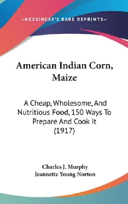 American Indian Corn, Maize: A Cheap, Wholesome, And Nutritious Food, 150 Ways To Prepare And Cook It (1917) by Charles J. Murphy, Jeannette Young Norton