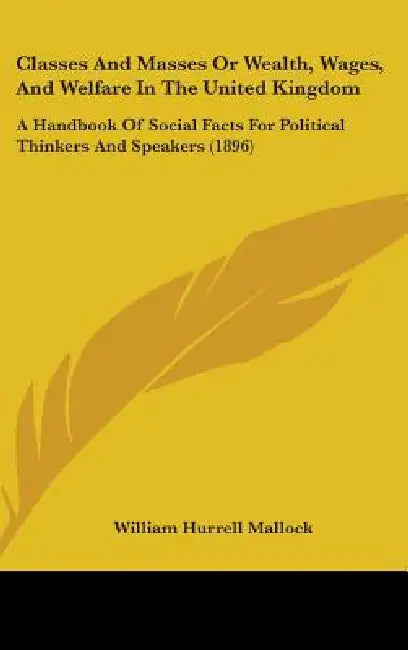 Classes And Masses Or Wealth, Wages, And Welfare In The United Kingdom: A Handbook Of Social Facts For Political Thinkers And Speakers (1896) by William Hurrell Mallock
