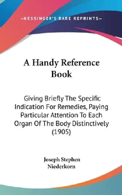 A Handy Reference Book: Giving Briefly The Specific Indication For Remedies, Paying Particular Attention To Each Organ Of The Body Distinctively (1905 by Joseph Stephen Niederkorn