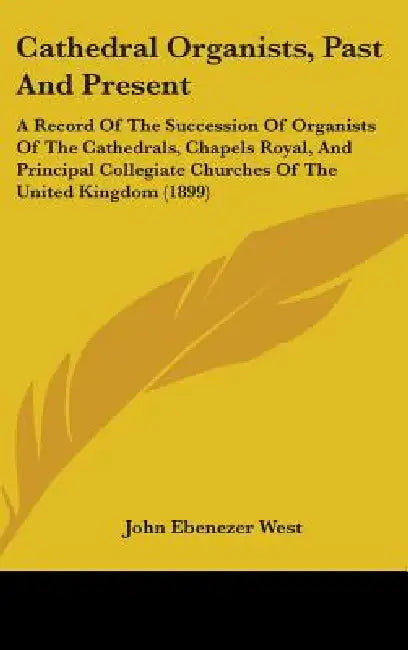 Cathedral Organists, Past And Present: A Record Of The Succession Of Organists Of The Cathedrals, Chapels Royal, And Principal Collegiate Churches Of by John Ebenezer West