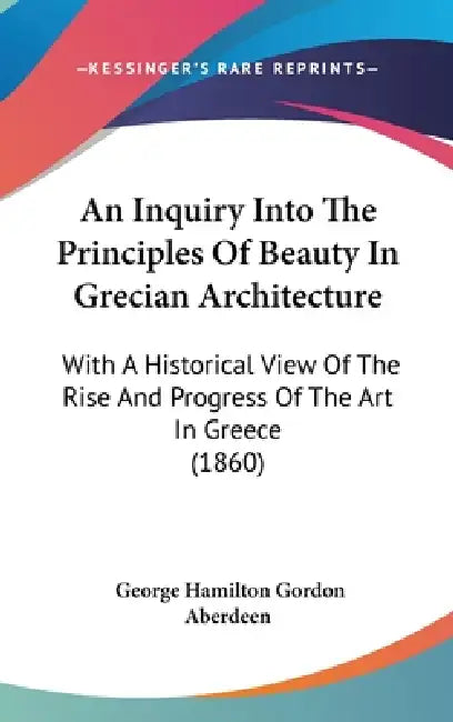 An Inquiry Into The Principles Of Beauty In Grecian Architecture: With A Historical View Of The Rise And Progress Of The Art In Greece (1860) by George Hamilton Gordon Aberdeen