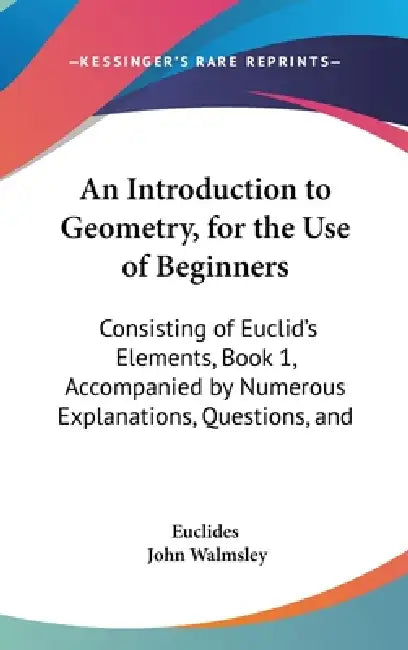 An Introduction to Geometry, for the Use of Beginners: Consisting of Euclid's Elements, Book 1, Accompanied by Numerous Explanations, Questions, and by Euclides, John Walmsley