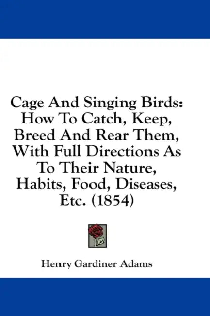 Cage And Singing Birds: How To Catch, Keep, Breed And Rear Them, With Full Directions As To Their Nature, Habits, Food, Diseases, Etc. (1854) by Henry Gardiner Adams