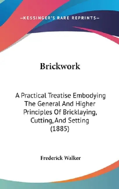 Brickwork: A Practical Treatise Embodying The General And Higher Principles Of Bricklaying, Cutting, And Setting (1885) by Frederick Walker