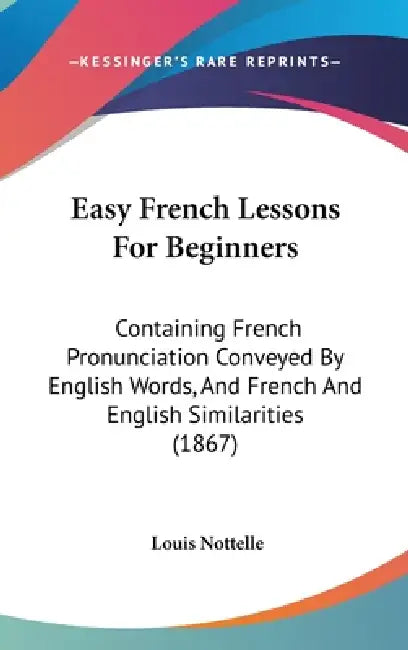 Easy French Lessons For Beginners: Containing French Pronunciation Conveyed By English Words, And French And English Similarities (1867) by Louis Nottelle
