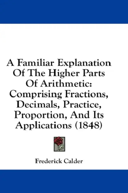 A Familiar Explanation Of The Higher Parts Of Arithmetic: Comprising Fractions, Decimals, Practice, Proportion, And Its Applications (1848) by Frederick Calder