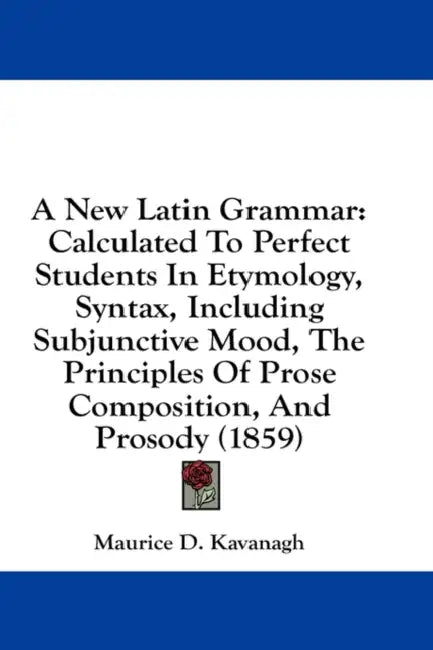 A New Latin Grammar: Calculated To Perfect Students In Etymology, Syntax, Including Subjunctive Mood, The Principles Of Prose Composition, by Maurice D. Kavanagh