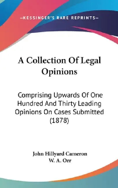 A Collection Of Legal Opinions: Comprising Upwards Of One Hundred And Thirty Leading Opinions On Cases Submitted (1878) by John Hillyard Cameron, W. A. Orr