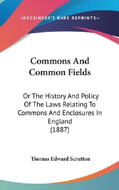 Commons And Common Fields: Or The History And Policy Of The Laws Relating To Commons And Enclosures In England (1887) by Thomas Edward Scrutton