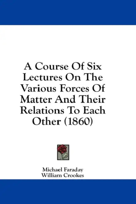 A Course Of Six Lectures On The Various Forces Of Matter And Their Relations To Each Other (1860) by Michael Faraday, William Crookes