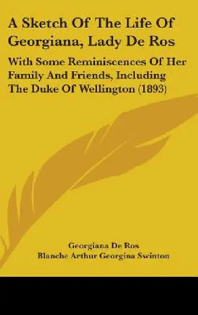 A Sketch Of The Life Of Georgiana, Lady De Ros: With Some Reminiscences Of Her Family And Friends, Including The Duke Of Wellington (1893) by Georgiana De Ros, Blanche Arthur Georgina Swinton, J. R. Swinton