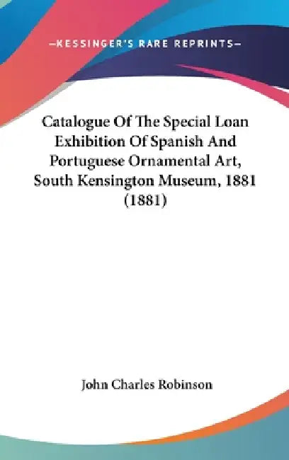 Catalogue Of The Special Loan Exhibition Of Spanish And Portuguese Ornamental Art, South Kensington Museum, 1881 (1881) by John Charles Robinson
